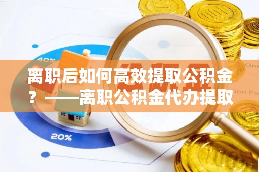 襄垣离职后如何高效提取公积金？——离职公积金代办提取全流程解析