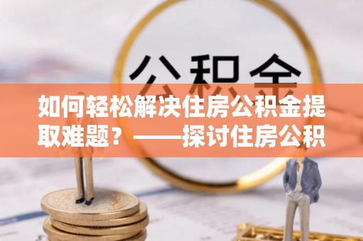 襄垣如何轻松解决住房公积金提取难题？——探讨住房公积金提取代办服务