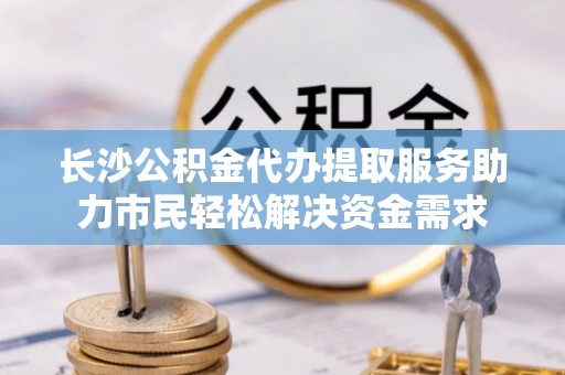 襄垣长沙公积金代办提取服务助力市民轻松解决资金需求