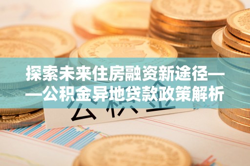 襄垣探索未来住房融资新途径——公积金异地贷款政策解析与实践