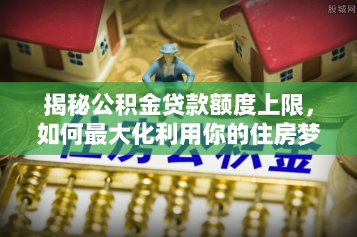 襄垣揭秘公积金贷款额度上限，如何最大化利用你的住房梦想资金？