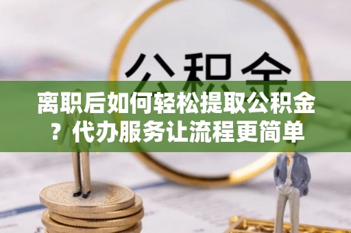 襄垣离职后如何轻松提取公积金？代办服务让流程更简单