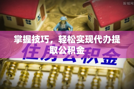 襄垣掌握技巧，轻松实现代办提取公积金