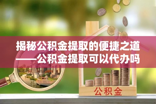 襄垣揭秘公积金提取的便捷之道——公积金提取可以代办吗？