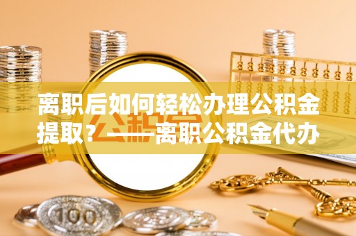襄垣离职后如何轻松办理公积金提取？——离职公积金代办提取服务详解
