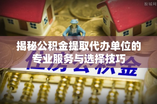 襄垣揭秘公积金提取代办单位的专业服务与选择技巧
