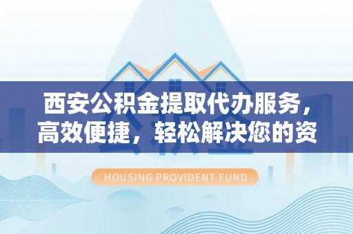 襄垣西安公积金提取代办服务，高效便捷，轻松解决您的资金需求