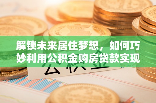 襄垣解锁未来居住梦想，如何巧妙利用公积金购房贷款实现房产投资