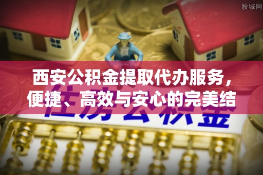襄垣西安公积金提取代办服务，便捷、高效与安心的完美结合