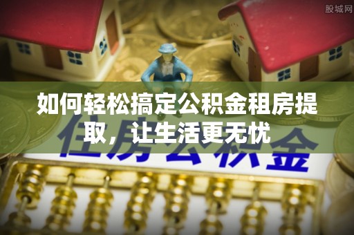 襄垣如何轻松搞定公积金租房提取，让生活更无忧