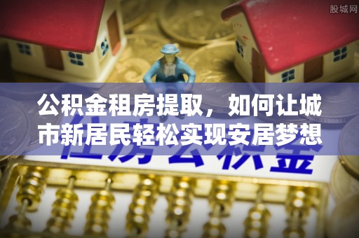 襄垣公积金租房提取，如何让城市新居民轻松实现安居梦想