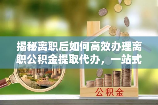 襄垣揭秘离职后如何高效办理离职公积金提取代办，一站式服务全解析