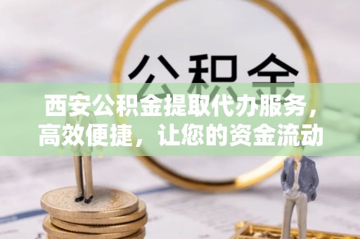 襄垣西安公积金提取代办服务，高效便捷，让您的资金流动更灵活