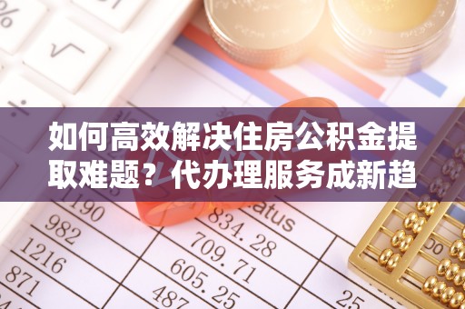 襄垣如何高效解决住房公积金提取难题？代办理服务成新趋势