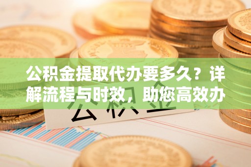 襄垣公积金提取代办要多久？详解流程与时效，助您高效办理