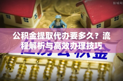 襄垣公积金提取代办要多久？流程解析与高效办理技巧