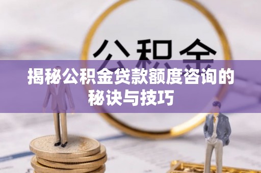 襄垣揭秘公积金贷款额度咨询的秘诀与技巧