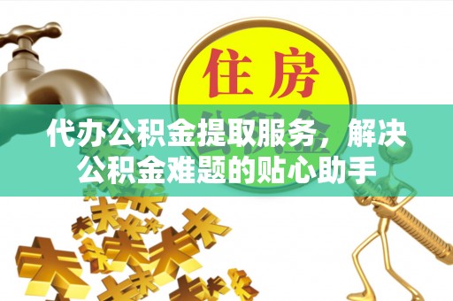 襄垣代办公积金提取服务，解决公积金难题的贴心助手