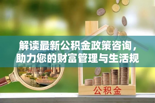 襄垣解读最新公积金政策咨询，助力您的财富管理与生活规划