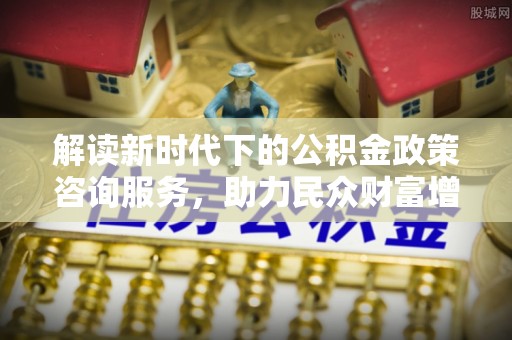 襄垣解读新时代下的公积金政策咨询服务，助力民众财富增值与安居梦想