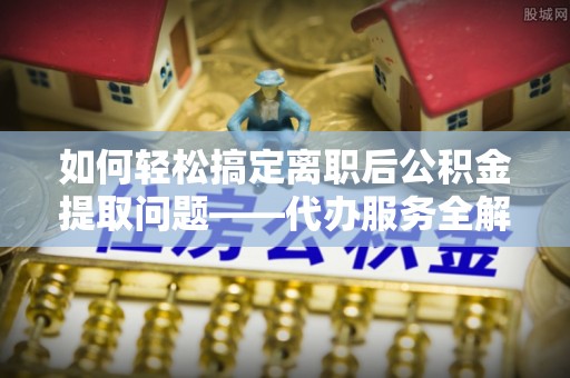 襄垣如何轻松搞定离职后公积金提取问题——代办服务全解析