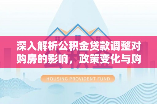 襄垣深入解析公积金贷款调整对购房的影响，政策变化与购房者选择