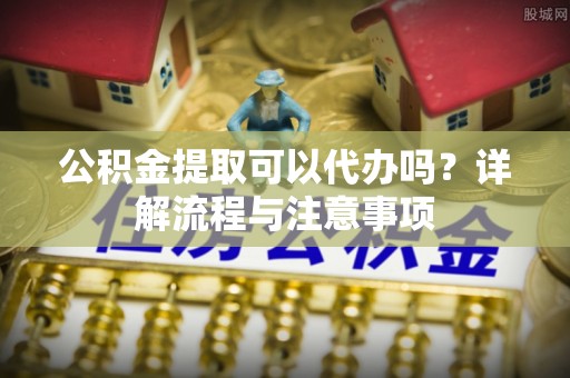 襄垣公积金提取可以代办吗？详解流程与注意事项