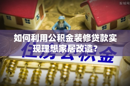 襄垣如何利用公积金装修贷款实现理想家居改造？