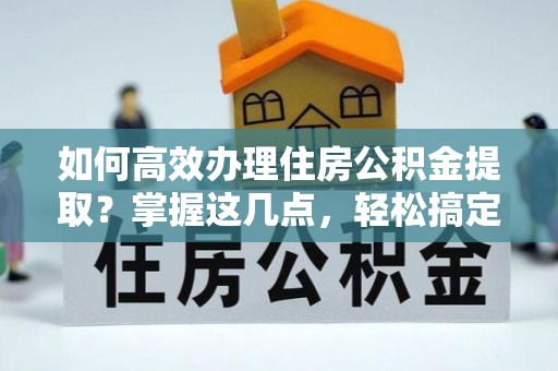 襄垣如何高效办理住房公积金提取？掌握这几点，轻松搞定！