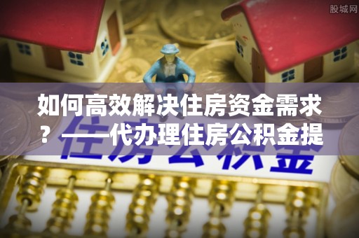襄垣如何高效解决住房资金需求？——代办理住房公积金提取服务全解析