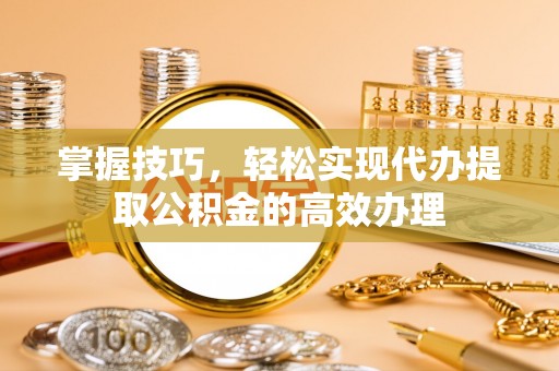 襄垣掌握技巧，轻松实现代办提取公积金的高效办理