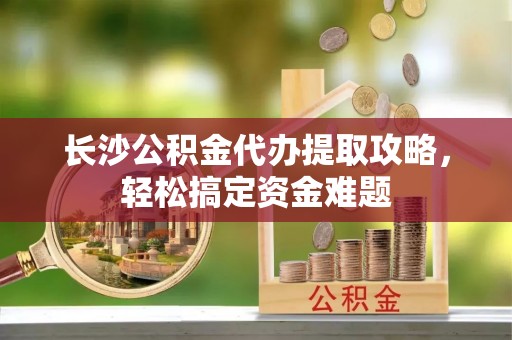 襄垣长沙公积金代办提取攻略，轻松搞定资金难题