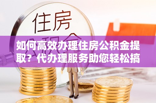 襄垣如何高效办理住房公积金提取？代办理服务助您轻松搞定
