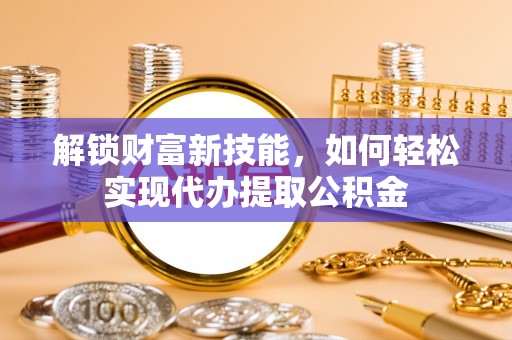 襄垣解锁财富新技能，如何轻松实现代办提取公积金