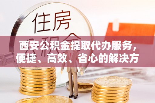 襄垣西安公积金提取代办服务，便捷、高效、省心的解决方案