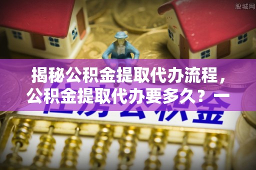 襄垣揭秘公积金提取代办流程，公积金提取代办要多久？一文读懂
