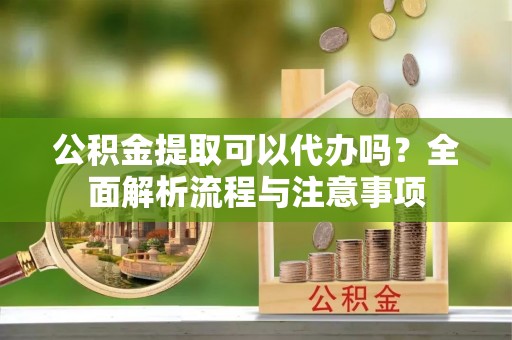 襄垣公积金提取可以代办吗？全面解析流程与注意事项