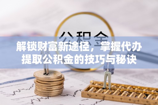 襄垣解锁财富新途径，掌握代办提取公积金的技巧与秘诀
