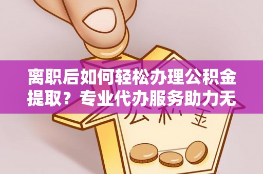 襄垣离职后如何轻松办理公积金提取？专业代办服务助力无忧