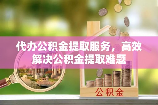 襄垣代办公积金提取服务，高效解决公积金提取难题