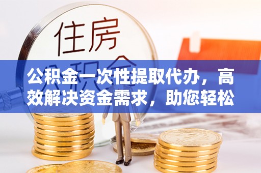襄垣公积金一次性提取代办，高效解决资金需求，助您轻松应对生活难题