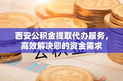 襄垣西安公积金提取代办服务，高效解决您的资金需求