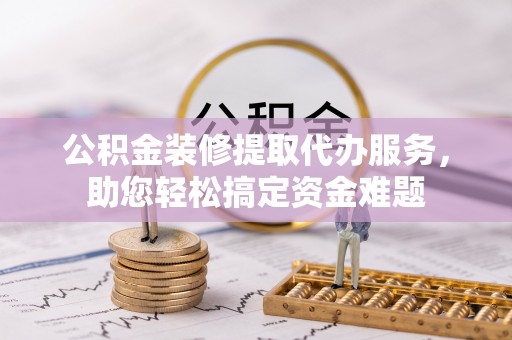 襄垣公积金装修提取代办服务，助您轻松搞定资金难题