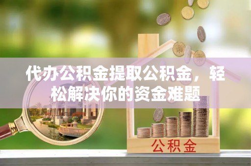 襄垣代办公积金提取公积金，轻松解决你的资金难题