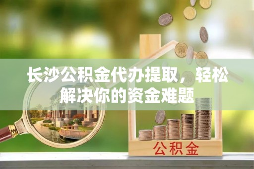 襄垣长沙公积金代办提取，轻松解决你的资金难题