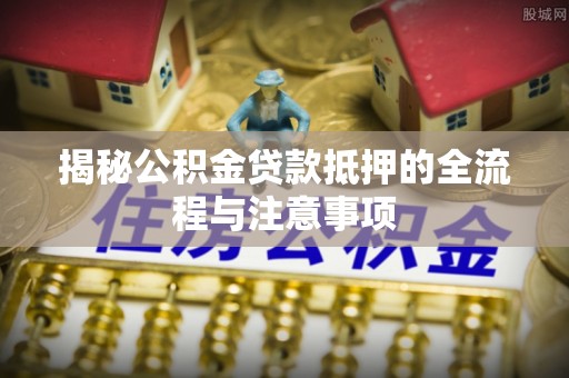 襄垣揭秘公积金贷款抵押的全流程与注意事项
