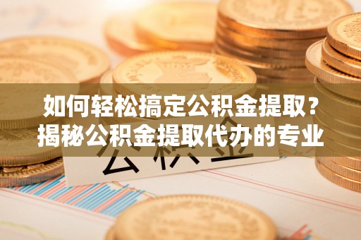 襄垣如何轻松搞定公积金提取？揭秘公积金提取代办的专业服务