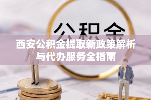 襄垣西安公积金提取新政策解析与代办服务全指南