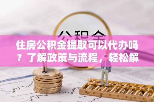 襄垣住房公积金提取可以代办吗？了解政策与流程，轻松解决你的疑问