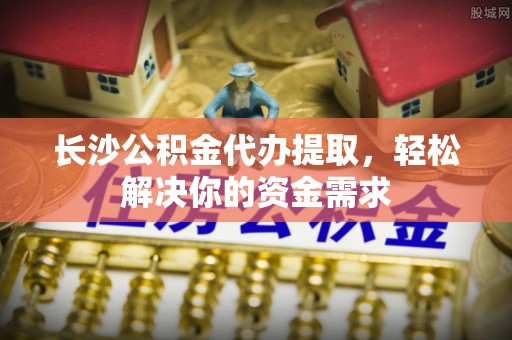 襄垣长沙公积金代办提取，轻松解决你的资金需求